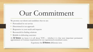 Our Commitment
We promise our clients and candidates that we are:
•  Personalized in our service
•  Determined in our approach
•  Responsive to your needs and requests
•  Resourceful in finding solutions
•  Reliable in delivering outcomes
At GA Ventures we know it is all about YOU… whether it is that next important permanent
appointment or Contract requirement let our experienced consultants assist.
Experience the GA Ventures difference now.
 