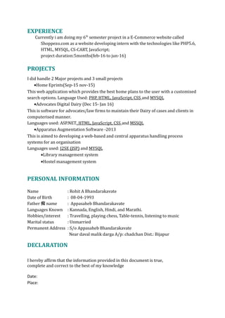 EXPERIENCE
Currently i am doing my 6th
semester project in a E-Commerce website called
Shoppezo.com as a website developing intern with the technologies like PHP5.6,
HTML, MYSQL, CS-CART, JavaScript;
project duration:5months(feb-16 to jun-16)
PROJECTS
I did handle 2 Major projects and 3 small projects
•Home Eprints(Sep-15 nov-15)
This web application which provides the best home plans to the user with a customised
search options. Language Used: PHP, HTML, JavaScript, CSS and MYSQL
•Advocates Digital Dairy (Dec 15- Jan 16)
This is software for advocates/law firms to maintain their Dairy of cases and clients in
computerised manner.
Languages used: ASP.NET, HTML, JavaScript, CSS and MSSQL
•Apparatus Augmentation Software -2013
This is aimed to developing a web-based and central apparatus handling process
systems for an organisation
Languages used: J2SE (JSP) and MYSQL
•Library management system
•Hostel management system
PERSONAL INFORMATION
Name : Rohit A Bhandarakavate
Date of Birth : 08-04-1993
Father 痴 name : Appasaheb Bhandarakavate
Languages Known : Kannada, English, Hindi, and Marathi.
Hobbies/interest : Travelling, playing chess, Table-tennis, listening to music
Marital status : Unmarried
Permanent Address : S/o Appasaheb Bhandarakavate
Near daval malik darga A/p: chadchan Dist.: Bijapur
DECLARATION
I hereby affirm that the information provided in this document is true,
complete and correct to the best of my knowledge
Date:
Place:
 