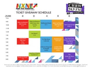 TICKET GIVEAWAY SCHEDULE
JUNE 2 3 4 5 6
Each host can take 3 callers during their show June 2-6th. Those 3 callers will be entered into the draw for (1) pair of NXNE Platinum Badges. Staff and
volunteers are not eligible. Contest will be drawn on air, June 8th at 3:00pm. For more information, email Kelly Samuel at marketing@chrwradio.ca.
Time
9:00
10:00
11:00
12:00
1:00
2:00
3:00
4:00
5:00
6:00
7:00
8:00
Tuesday Wednesday Thursday Friday Saturday
Wake Up Western
With Amelia
9-11
Wake Up Western
With Sonic Arts
Society
9-11
Wolfwizard Radio
9-11
Wake Up Western
With Rachel
9-11
East Coast Escape
9:30-11
Uncle Dan’s
Old Time
Hour
2-3:30
Ready Set Radio
7-8
Got Beats?
12-2
Southern Ontario
Comfort 6-7
D.J Flip Show
1:30-3:30
A Person Disguised
As People
3:30-6
Mediafrenzy
1:30-3:30
London Indie
Underground
3:30-6
The Think Tank/
Emidio’s Bewitching
Indie Show
1:30-3:30
The
Come Up Show
6-8
 