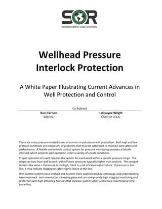 Wellhead Pressure
Interlock Protection
A White Paper Illustrating Current Advances in
Well Protection and Control
Co-Authors
Russ Carlson
SOR Inc.
LaQuayne Wright
Chevron U.S.A.
There are many pressure related issues of concern in petroleum well production. Both high and low
pressure conditions are indications of problems that must be addressed to maintain well safety and
performance. A flexible and reliable control system for pressure monitoring provides a failsafe
interlock which prevents well operation under a variety of unsafe conditions.
Proper operation of a well requires the system be maintained within a specific pressure range. The
range can vary from well to well, with offshore pressures typically higher than onshore. The concept
remains the same – if pressure is too high, there is a risk of catastrophic failure. If pressure is too
low, it may indicate clogging or catastrophic failure at the site.
Well control systems have evolved and become more sophisticated as technology and understanding
have improved. Instrumentation is keeping pace and can now provide high integrity monitoring and
protection with high efficiency features that increase system safety and reduce maintenance time
and effort.
 