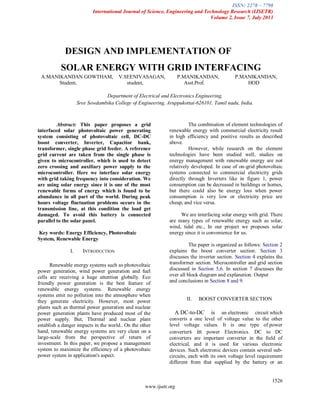 ISSN: 2278 – 7798
International Journal of Science, Engineering and Technology Research (IJSETR)
Volume 2, Issue 7, July 2013
1526
www.ijsetr.org
Abstract: This paper proposes a grid
interfaced solar photovoltaic power generating
system consisting of photovoltaic cell, DC-DC
boost converter, Inverter, Capacitor bank,
transformer, single phase grid feeder. A reference
grid current are taken from the single phase is
given to microcontroller, which is used to detect
zero crossing and auxiliary power supply to the
microcontroller. Here we interface solar energy
with grid taking frequency into consideration. We
are using solar energy since it is one of the most
renewable forms of energy which is found to be
abundance in all part of the world. During peak
hours voltage fluctuation problems occurs in the
transmission line, at this condition the load get
damaged. To avoid this battery is connected
parallel to the solar panel.
Key words: Energy Efficiency, Photovoltaic
System, Renewable Energy
I. INTRODUCTION
Renewable energy systems such as photovoltaic
power generation, wind power generation and fuel
cells are receiving a huge attention globally. Eco
friendly power generation is the best feature of
renewable energy systems. Renewable energy
systems emit no pollution into the atmosphere when
they generate electricity. However, most power
plants such as thermal power generation and nuclear
power generation plants have produced most of the
power supply. But, Thermal and nuclear plant
establish a danger impacts in the world.. On the other
hand, renewable energy systems are very clean on a
large-scale from the perspective of return of
investment. In this paper, we propose a management
system to maximize the efficiency of a photovoltaic
power system in application's aspect.
The combination of element technologies of
renewable energy with commercial electricity result
in high efficiency and positive results as described
above.
However, while research on the element
technologies have been studied well, studies on
energy management with renewable energy are not
relatively developed. In case of on-grid photovoltaic
systems connected to commercial electricity grids
directly through Inverters like in figure 1, power
consumption can be decreased in buildings or homes,
but there could also be energy loss when power
consumption is very low or electricity price are
cheap, and vice versa.
We are interfacing solar energy with grid. There
are many types of renewable energy such as solar,
wind, tidal etc., In our project we proposes solar
energy since it is convenience for us.
The paper is organized as follows: Section 2
explains the boost converter section. Section 3
discusses the inverter section. Section 4 explains the
transformer section. Microcontroller and grid section
discussed in Section 5,6. In section 7 discusses the
over all block diagram and explanation. Output
and conclusions in Section 8 and 9.
II. BOOST CONVERTER SECTION
A DC-to-DC is an electronic circuit which
converts a one level of voltage value to the other
level voltage values. It is one type of power
converters in power Electronics. DC to DC
converters are important converter in the field of
electrical, and it is used for various electronic
devices. Such electronic devices contain several sub-
circuits, each with its own voltage level requirement
different from that supplied by the battery or an
DESIGN AND IMPLEMENTATION OF
SOLAR ENERGY WITH GRID INTERFACING
A.MANIKANDAN GOWTHAM, V.SEENIVASAGAN, P.MANIKANDAN, P.MANIKANDAN,
Student, student, Asst.Prof. HOD
Department of Electrical and Electronics Engineering,
Sree Sowdambika College of Engineering, Aruppukottai-626101, Tamil nadu, India.
 