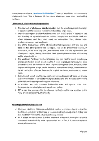 Page | 11
In the present study the “Maximum likelihood (ML)” method was chosen to construct the
phylogenetic tree. This is because ML has some advantages over other tree-building
methods.
Drawbacks of various tree-building methods:
 The drawback of all distance-based methods is that the actual sequence information
is lost when all the sequence variation is reduced to a single value.
 The basic assumption of the UPGMA method is that all taxa evolve at a constant rate
and that they are equally distant from the root, implying that a molecular clock is in
effect. However, real data rarely meet this assumption. Thus, UPGMA often
produces erroneous tree topologies.
 One of the disadvantages of the NJ method is that it generates only one tree and
does not test other possible tree topologies. This can be problematic because, in
many cases, in the initial step of NJ, there may be more than one equally close pair
of neighbors to join, leading to multiple trees. Ignoring these multiple options may
yield a suboptimal tree.
 The Maximum Parsimony method chooses a tree that has the fewest evolutionary
changes or shortest overall branch lengths. It tends to produce more accurate trees
than the distance-based methods when sequence divergence is low. However, when
sequence divergence is high, or the amount of homoplasies is large, tree estimation
by MP can be less effective, because the original parsimony assumption no longer
holds.
 Estimation of branch lengths may also be erroneous because MP does not employ
substitution models to correct for multiple substitutions. This drawback can become
prominent when dealing with divergent sequences.
 In addition, MP only considers informative sites, and ignores other sites.
Consequently, certain phylogenetic signals may be lost.
 MP is also slow compared to the distance methods, and is very sensitive to the
“long-branch attraction” (LBA) artifacts.
Advantages of Maximum Likelihood
 Maximum Likelihood (ML) uses probabilistic models to choose a best tree that has
the highest probability or likelihood of reproducing the observed data. It ﬁnds a tree
that most likely reﬂects the actual evolutionary process.
 ML is based on well-founded statistics instead of a medieval philosophy. It is thus
considered mathematically more rigorous than MP. In fact, it is the most rigorous
among all approaches.
 