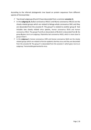 Page | 18
According to the inferred phylogenetic tree based on protein sequences from different
species of Coronaviridae -
 Two broad subgroups (B and C) have descended from a common ancestor A.
 In the subgroup B, Bulbul coronavirus HKU11 and Munia coronavirus HKU13 are the
closely related groups which are related to Beluga whale coronavirus SW1 and they
are descended from the ancestor F. The group F is related to another group E that
includes two closely related virus species, Human coronavirus OC43 and Human
coronavirus HKU1. The groups F and E are descendants of D which is descended from B. the
group B gives rise to an outgroup, Pipistrellus bat coronavirus HKU5, which is more close to
group E than F.
 In the subgroup C, Human coronavirus 229E and Human coronavirus NL63 are the closely
related groups which are related to Porcine epidemic diarrhea virus and they are descended
from the ancestor H. The group H is descended from the ancestor C which gives rise to an
outgroup, Transmissible gastroenteritis virus.
 