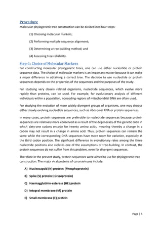 Page | 4
Procedure
Molecular phylogenetic tree construction can be divided into four steps:
(1) Choosing molecular markers;
(2) Performing multiple sequence alignment;
(3) Determining a tree building method; and
(4) Assessing tree reliability.
Step-1: Choice of Molecular Markers
For constructing molecular phylogenetic trees, one can use either nucleotide or protein
sequence data. The choice of molecular markers is an important matter because it can make
a major difference in obtaining a correct tree. The decision to use nucleotide or protein
sequences depends on the properties of the sequences and the purposes of the study.
For studying very closely related organisms, nucleotide sequences, which evolve more
rapidly than proteins, can be used. For example, for evolutionary analysis of different
individuals within a population, noncoding regions of mitochondrial DNA are often used.
For studying the evolution of more widely divergent groups of organisms, one may choose
either slowly evolving nucleotide sequences, such as ribosomal RNA or protein sequences.
In many cases, protein sequences are preferable to nucleotide sequences because protein
sequences are relatively more conserved as a result of the degeneracy of the genetic code in
which sixty-one codons encode for twenty amino acids, meaning thereby a change in a
codon may not result in a change in amino acid. Thus, protein sequences can remain the
same while the corresponding DNA sequences have more room for variation, especially at
the third codon position. The signiﬁcant difference in evolutionary rates among the three
nucleotide positions also violates one of the assumptions of tree-building. In contrast, the
protein sequences do not suffer from this problem, even for divergent sequences.
Therefore in the present study, protein sequences were aimed to use for phylogenetic tree
construction. The major viral proteins of coronaviruses include:
A) Nucleocapsid (N) protein: (Phosphoprotein)
B) Spike (S) protein: (Glycoprotein)
C) Haemagglutinin-esterase (HE) protein
D) Integral membrane (M) protein
E) Small membrane (E) protein
 