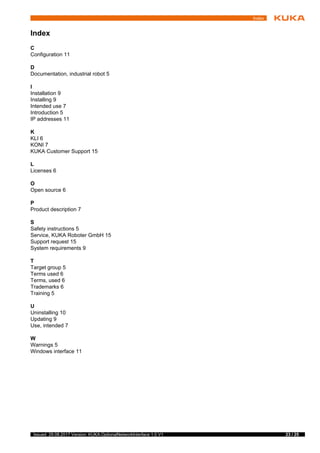 23 / 25Issued: 29.08.2017 Version: KUKA.OptionalNetworkInterface 1.0 V1
Index
Index
C
Configuration 11
D
Documentation, industrial robot 5
I
Installation 9
Installing 9
Intended use 7
Introduction 5
IP addresses 11
K
KLI 6
KONI 7
KUKA Customer Support 15
L
Licenses 6
O
Open source 6
P
Product description 7
S
Safety instructions 5
Service, KUKA Roboter GmbH 15
Support request 15
System requirements 9
T
Target group 5
Terms used 6
Terms, used 6
Trademarks 6
Training 5
U
Uninstalling 10
Updating 9
Use, intended 7
W
Warnings 5
Windows interface 11
 