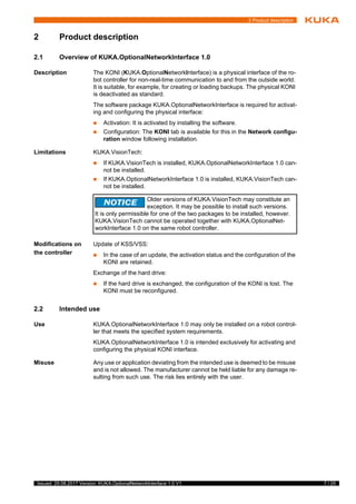 7 / 25Issued: 29.08.2017 Version: KUKA.OptionalNetworkInterface 1.0 V1
2 Product description
2 Product description
2.1 Overview of KUKA.OptionalNetworkInterface 1.0
Description The KONI (KUKA.OptionalNetworkInterface) is a physical interface of the ro-
bot controller for non-real-time communication to and from the outside world.
It is suitable, for example, for creating or loading backups. The physical KONI
is deactivated as standard.
The software package KUKA.OptionalNetworkInterface is required for activat-
ing and configuring the physical interface:
 Activation: It is activated by installing the software.
 Configuration: The KONI tab is available for this in the Network configu-
ration window following installation.
Limitations KUKA.VisionTech:
 If KUKA.VisionTech is installed, KUKA.OptionalNetworkInterface 1.0 can-
not be installed.
 If KUKA.OptionalNetworkInterface 1.0 is installed, KUKA.VisionTech can-
not be installed.
Modifications on
the controller
Update of KSS/VSS:
 In the case of an update, the activation status and the configuration of the
KONI are retained.
Exchange of the hard drive:
 If the hard drive is exchanged, the configuration of the KONI is lost. The
KONI must be reconfigured.
2.2 Intended use
Use KUKA.OptionalNetworkInterface 1.0 may only be installed on a robot control-
ler that meets the specified system requirements.
KUKA.OptionalNetworkInterface 1.0 is intended exclusively for activating and
configuring the physical KONI interface.
Misuse Any use or application deviating from the intended use is deemed to be misuse
and is not allowed. The manufacturer cannot be held liable for any damage re-
sulting from such use. The risk lies entirely with the user.
2
t
s
Older versions of KUKA.VisionTech may constitute an
exception. It may be possible to install such versions.
It is only permissible for one of the two packages to be installed, however.
KUKA.VisionTech cannot be operated together with KUKA.OptionalNet-
workInterface 1.0 on the same robot controller.
 