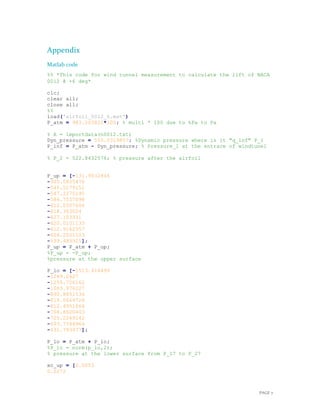 PAGE 7
Appendix
Matlab code
%% *This code for wind tunnel measurement to calculate the lift of NACA
0012 @ +6 deg*
clc;
clear all;
close all;
%%
load('airfoil_0012_6.mat')
P_atm = 983.203822*100; % multi * 100 due to hPa to Pa
% A = importdata(n0012.txt)
Dyn_pressure = 555.0319857; %Dynamic pressure where is it "q_inf" P_1
P_inf = P_atm - Dyn_pressure; % Pressure_1 at the entrace of windtunel
% P_2 = 522.8432576; % pressure after the airfoil
P_up = [-131.9032846
-305.5835476
-545.5179151
-547.2275195
-584.7557098
-612.0307604
-618.363024
-627.103931
-620.0101133
-612.9162957
-606.2001103
-599.483925];
P_up = P_atm + P_up;
%P_up = -P_up;
%pressure at the upper surface
P_lo = [-1513.414499
-1289.2627
-1255.726162
-1083.976227
-890.8851534
-819.0669726
-812.4951664
-768.8600403
-725.2249142
-693.7344964
-631.793477];
P_lo = P_atm + P_lo;
%P_lo = norm(p_lo,2);
% pressure at the lower surface from P_17 to P_27
xc_up = [0.0053
0.0272
 