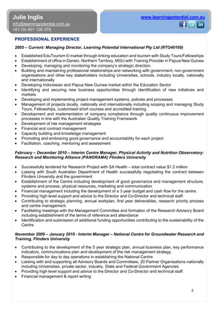 2
Julie Inglis
info@learningpotential.com.au
+61 (0) 401 126 379
www.learningpotential.com.au
PROFESSIONAL EXPERIENCE
2005 – Current: Managing Director, Learning Potential International Pty Ltd (RTO40169)
• Established EduTourism © market through linking education and tourism with Study Tours/Fellowships
• Establishment of office in Darwin, Northern Territory, MOU with Training Provider in Papua New Guinea
• Developing, managing and monitoring the company’s strategic direction.
• Building and maintaining professional relationships and networking with government, non government
organisations and other key stakeholders including Universities, schools, industry locally, nationally
and internationally
• Developing Indonesian and Papua New Guinea market within the Education Sector
• Identifying and securing new business opportunities through identification of new initiatives and
markets
• Developing and implementing project management systems, policies and processes
• Management of projects locally, nationally and internationally including scoping and managing Study
Tours, Fellowships, customised short courses and accredited training.
• Development and implementation of company compliance through quality continuous improvement
processes in line with the Australian Quality Training Framework
• Development of risk management strategies
• Financial and contract management
• Capacity building and knowledge management
• Promoting and embracing good governance and accountability for each project
• Facilitation, coaching, mentoring and assessment
February – December 2010 – Interim Centre Manager, Physical Activity and Nutrition Observatory:
Research and Monitoring Alliance (PANORAMA) Flinders University
• Successfully tendered for Research Project with SA Health – total contract value $1.2 million
• Liaising with South Australian Department of Health successfully negotiating the contract between
Flinders University and the government
• Establishment of the Centre including development of good governance and management structure,
systems and process, physical resources, marketing and communication
• Financial management including the development of a 3 year budget and cash flow for the centre.
• Providing high level support and advice to the Director and Co-Director and technical staff.
• Contributing to strategic planning, annual workplan, first year deliverables, research priority process
and centre management.
• Facilitating meetings with the Management Committee and formation of the Research Advisory Board
including establishment of the terms of reference and attendance
• Identification and submission of additional funding opportunities contributing to the sustainability of the
Centre
November 2009 – January 2010 - Interim Manager – National Centre for Groundwater Research and
Training, Flinders University
• Contributing to the development of the 5 year strategic plan, annual business plan, key performance
indicators, communications plan and development of the risk management strategy.
• Responsible for day to day operations in establishing the National Centre
• Liaising with and supporting all Advisory Boards and Committees, 20 Partner Organisations nationally
including Universities, private sector, industry, State and Federal Government Agencies
• Providing high level support and advice to the Director and Co-Director and technical staff.
• Financial management & report writing
 
