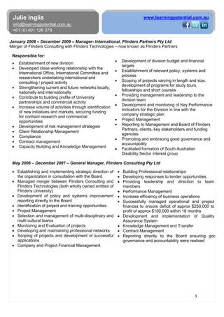 3
Julie Inglis
info@learningpotential.com.au
+61 (0) 401 126 379
www.learningpotential.com.au
January 2008 – December 2009 – Manager- International, Flinders Partners Pty Ltd
Merger of Flinders Consulting with Flinders Technologies – now known as Flinders Partners
Responsible for:
• Establishment of new division
• Developed close working relationship with the
International Office, International Committee and
researchers undertaking international and
consulting / project activity
• Strengthening current and future networks locally,
nationally and internationally
• Contribute to building profile of University
partnerships and commercial activity
• Increase volume of activities through identification
of new initiatives and markets, securing funding
for contract research and commercial
opportunities
• Development of risk management strategies
• Client Relationship Management
• Compliance
• Contract management
• Capacity Building and Knowledge Management
• Development of division budget and financial
targets
• Establishment of relevant policy, systems and
process
• Scoping of projects varying in length and size,
development of programs for study tours,
fellowships and short courses
• Providing management and leadership to the
division team
• Development and monitoring of Key Performance
Indicators for the Division in line with the
company strategic plan
• Project Management
• Reporting to Management and Board of Flinders
Partners, clients, key stakeholders and funding
agencies
• Promoting and embracing good governance and
accountability
• Facilitated formation of South Australian
Disability Sector interest group
May 2006 – December 2007 – General Manager, Flinders Consulting Pty Ltd
• Establishing and implementing strategic direction of
the organization in consultation with the Board
• Managed merger between Flinders Consulting and
Flinders Technologies (both wholly owned entities of
Flinders University)
• Development of policy and systems improvement
reporting directly to the Board
• Identification of project and training opportunities
• Project Management
• Selection and management of multi-disciplinary and
multi cultural teams
• Monitoring and Evaluation of projects
• Developing and maintaining professional networks
• Scoping of projects and development of successful
applications
• Company and Project Financial Management
• Building Professional relationships
• Developing responses to tender opportunities
• Providing leadership and direction to team
members
• Performance Management
• Increase efficiency of business operations
• Successfully managed operational and project
finances to ensure deficit of approx $250,000 to
profit of approx $100,000 within 18 months
• Development and implementation of Quality
Assurance System
• Knowledge Management and Transfer
• Contract Management
• Reporting directly to the Board ensuring goo
governance and accountability were realised
 