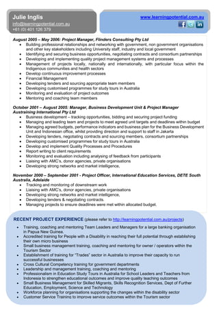 4
Julie Inglis
info@learningpotential.com.au
+61 (0) 401 126 379
www.learningpotential.com.au
August 2005 – May 2006: Project Manager, Flinders Consulting Pty Ltd
• Building professional relationships and networking with government, non government organisations
and other key stakeholders including University staff, industry and local government
• Identifying and securing business opportunities, negotiating contracts and consortium partnerships
• Developing and implementing quality project management systems and processes
• Management of projects locally, nationally and internationally, with particular focus within the
Indigenous communities and health sectors
• Develop continuous improvement processes
• Financial Management
• Developing tenders and sourcing appropriate team members
• Developing customised programmes for study tours in Australia
• Monitoring and evaluation of project outcomes
• Mentoring and coaching team members
October 2001 – August 2005: Manager, Business Development Unit & Project Manager
Austraining International Pty Ltd
• Business development – tracking opportunities, bidding and securing project funding
• Managing and leading team and projects to meet agreed unit targets and deadlines within budget
• Managing agreed budgets, performance indicators and business plan for the Business Development
Unit and Indonesian office, whilst providing direction and support to staff in Jakarta
• Developing tenders, negotiating contracts and sourcing members, consortium partnerships
• Developing customised programmes for study tours in Australia
• Develop and implement Quality Processes and Procedures
• Report writing to client requirements
• Monitoring and evaluation including analysing of feedback from participants
• Liaising with AMC’s, donor agencies, private organisations
• Developing strong networks and market intelligence,
November 2000 – September 2001 - Project Officer, International Education Services, DETE South
Australia, Adelaide
• Tracking and monitoring of downstream work
• Liaising with AMC’s, donor agencies, private organisations
• Developing strong networks and market intelligence,
• Developing tenders & negotiating contracts.
• Managing projects to ensure deadlines were met within allocated budget.
RECENT PROJECT EXPERIENCE (please refer to http://learningpotential.com.au/projects)
• Training, coaching and mentoring Team Leaders and Managers for a large banking organisation
in Papua New Guinea.
• Accredited training for People with a Disability in reaching their full potential through establishing
their own micro business
• Small business management training, coaching and mentoring for owner / operators within the
Tourism Sector
• Establishment of training for “Trades” sector in Australia to improve their capacity to run
successful businesses
• Cross Cultural Competency training for government departments
• Leadership and management training, coaching and mentoring
• Professionalism in Education Study Tours in Australia for School Leaders and Teachers from
Indonesia to strengthen educational outcomes and improve quality teaching outcomes
• Small Business Management for Skilled Migrants, Skills Recognition Services, Dept of Further
Education, Employment, Science and Technology
• Workforce planning for organisations supporting the changes within the disability sector
• Customer Service Training to improve service outcomes within the Tourism sector
 