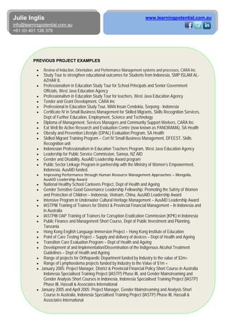 5
Julie Inglis
info@learningpotential.com.au
+61 (0) 401 126 379
www.learningpotential.com.au
PREVIOUS PROJECT EXAMPLES
• Review of Induction, Orientation, and Performance Management systems and processes, CARA Inc
• Study Tour to strengthen educational outcomes for Students from Indonesia, SMP ISLAM AL-
AZHAR 8,
• Professionalism in Education Study Tour for School Principals and Senior Government
Officials, West Java Education Agency
• Professionalism in Education Study Tour for teachers, West Java Education Agency
• Tender and Grant Development, CARA Inc
• Professional in Education Study Tour, MAN Insan Cendekia, Serpong - Indonesia
• Certificate IV in Small Business Management for Skilled Migrants, Skills Recognition Services,
Dept of Further Education, Employment, Science and Technology
• Diploma of Management, Services Managers and Community Support Workers, CARA Inc
• Eat Well Be Active Research and Evaluation Centre (now known as PANORAMA), SA Health
• Obesity and Prevention Lifestyle (OPAL) Evaluation Program, SA Health
• Skilled Migrant Training Program – Cert IV Small Business Management, DFEEST, Skills
Recognition unit
• Indonesian Professionalism in Education Teachers Program, West Java Education Agency
• Leadership for Public Service Commission, Samoa, NZ AID
• Gender and Disability, AusAID Leadership Award program
• Public Sector Linkage Program in partnership with the Ministry of Women’s Empowerment,
Indonesia, AusAID funded.
• Improving Performance through Human Resource Management Approaches – Mongolia,
AusAID Leadership Award
• National Healthy School Canteens Project, Dept of Health and Ageing
• Gender Sensitive Good Governance Leadership Fellowship: Promoting the Safety of Women
and Protection of Children – Indonesia, Vietnam, China, AusAID Leadership Award
• Intensive Program in Underwater Cultural Heritage Management – AusAID Leadership Award
• IASTPIII Training of Trainers for District & Provincial Financial Management – In Indonesia and
in Australia
• IASTPIII OAP Training of Trainers for Corruption Eradication Commission (KPK) in Indonesia
• Public Finance and Management Short Course, Dept of Public Investment and Planning,
Tanzania
• Hong Kong English Language Immersion Project – Hong Kong Institute of Education
• Point of Care Testing Project – Supply and delivery of devices – Dept of Health and Ageing
• Transition Care Evaluation Program – Dept of Health and Ageing
• Development of and Implementation/Dissemination of the Indigenous Alcohol Treatment
Guidelines – Dept of Health and Ageing
• Range of projects for Orthopaedic Department funded by Industry to the value of $2m+
• Range of Lymphoedema projects funded by Industry to the Value of $1m +
• January 2005: Project Manager, District & Provincial Financial Policy Short Course in Australia
Indonesia Specialised Training Project (IASTP) Phase III, and Gender Mainstreaming and
Gender Analysis Short Courses in Indonesia, Indonesia Specialised Training Project (IASTP)
Phase III, Hassall & Associates International
• January 2005 and April 2005: Project Manager, Gender Mainstreaming and Analysis Short
Course in Australia, Indonesia Specialised Training Project (IASTP) Phase III, Hassall &
Associates International
 