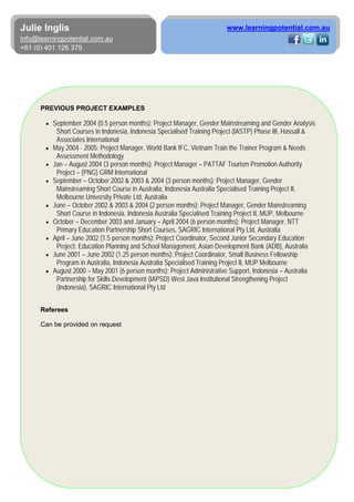 6
Julie Inglis
info@learningpotential.com.au
+61 (0) 401 126 379
www.learningpotential.com.au
PREVIOUS PROJECT EXAMPLES
• September 2004 (0.5 person months): Project Manager, Gender Mainstreaming and Gender Analysis
Short Courses in Indonesia, Indonesia Specialised Training Project (IASTP) Phase III, Hassall &
Associates International
• May 2004 - 2005: Project Manager, World Bank IFC, Vietnam Train the Trainer Program & Needs
Assessment Methodology
• Jan – August 2004 (3 person months): Project Manager – PATTAF Tourism Promotion Authority
Project – (PNG) GRM International
• September – October 2002 & 2003 & 2004 (3 person months): Project Manager, Gender
Mainstreaming Short Course in Australia, Indonesia Australia Specialised Training Project II,
Melbourne University Private Ltd, Australia
• June – October 2002 & 2003 & 2004 (2 person months): Project Manager, Gender Mainstreaming
Short Course in Indonesia, Indonesia Australia Specialised Training Project II, MUP, Melbourne
• October – December 2003 and January – April 2004 (6 person months): Project Manager, NTT
Primary Education Partnership Short Courses, SAGRIC International Pty Ltd, Australia
• April – June 2002 (1.5 person months): Project Coordinator, Second Junior Secondary Education
Project: Education Planning and School Management, Asian Development Bank (ADB), Australia
• June 2001 – June 2002 (1.25 person months): Project Coordinator, Small Business Fellowship
Program in Australia, Indonesia Australia Specialised Training Project II, MUP Melbourne
• August 2000 – May 2001 (6 person months): Project Administrative Support, Indonesia – Australia
Partnership for Skills Development (IAPSD) West Java Institutional Strengthening Project
(Indonesia), SAGRIC International Pty Ltd
Referees
Can be provided on request
 
