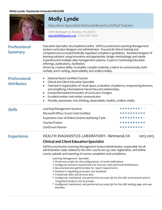 Molly Lynde- Passionate Innovator/RESUME
Professional
Summary
Professional
Attributes
Education Specialist: Accomplished online SAP/SuccessFactorsLearning Management
Systemcurriculum designer and administrator. Ensuredall clinical training and
competenciesexceededfederally regulated compliance guidelines. Awarded designer of
learning solutions using innovative and appropriate design methodology and media.
Experiencedinmultiple data management systems. Expertin Continuing Education
offerings, publications, facilitation.
Driven by creative ability to simplify complex material, a talent to communicate, both
verbally and in writing, dependability and endlessvitality.
 National Board Certified Teacher
 Clinical and Client Education Specialist
 Talented in organization of visual space,evaluation of patterns, empowering learners,
and simplifying informational hierarchiesand relationships.
 Creator/Remodeler/Innovator of Curriculum Designs
 Excellentwritten and verbal communicator
 Flexible, passionate, free thinking, dependable, healthy, endless vitality
Skills Learning Management Systems 
Microsoft Office / Excel / Intel Certified 
Experience User of Online Content Authoring Tools 
Teacher/Trainer 
Chef/Event Planner 
Experience HEALTH DIAGNOSTICS LABORATORY– Richmond, VA 2013-2015
Clinical and Client EducationSpecialist
SAP/SuccessFactorsLearning Management SystemAdministrator responsible for all
administrative tasks related to the LMS:course set-up,class registration, and Online
course uploads and reporting of course completion and compliance.
Learning Management Specialist.
• Wrote test scripts for the configurations of email notifications
• Configured Systems requirements for Security roles and Email Notifications
• Documented and gathered data for report requirements
• Assisted in regulating processes and standards
• Created job aides and process docs
* Configured, maintained, and performed accurate QA for the LMS environment and its
integrated products and processes.
* Configured, maintained, and performed accurate QA for the LMS landing page and user
interface.
Molly Lynde
Education Specialist National BoardCertified Teacher
2306 Buffapple Ct, Henrico, VA 23233
mlynde90@gmail.com (252) 202 5025
 