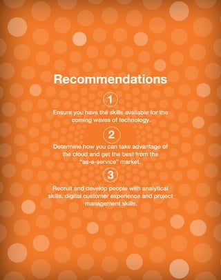 Recommendations
Ensure you have the skills available for the
coming waves of technology.
Determine how you can take advantage of
the cloud and get the best from the
“as-a-service” market.
Recruit and develop people with analytical
skills, digital customer experience and project
management skills.
1
2
3
 
