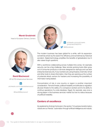 The modern business has been global for a while, with its expansion
sometimes driven by the search for efficiency and sometimes by historical
accident. Digital technology amplifies the benefits of globalization but it
also raises tough questions.
With a workforce collaborating across multiple time zones, for example,
security can be a big challenge. New remote working tools often grow
out of consumer products or services designed for startups and can lack
enterprise-level security. If your workers are using Dropbox, Evernote, Gmail
and other tools to share information, then they are opening up the number
of potential attack vectors for hackers and increasing the possibility of
information being leaked.
Concentration of risk in one country or region is another important
consideration. Terrorist threats, political instability and attitudes to regulation
all pose threats to the safety of a company’s workers and to its ability to
continue operations if a crisis develops. Egypt, for example, was once a
strong player in the business services market but lost its status because
of political instability.
Centers of excellence
As explained by Andrzej Hutniczak in the section “In business transformation,
robots are our friends,” automation through artificial intelligence and robotic
14 Your guide to finance transformation in an age of unprecedented disruption
David Blackwood
VP & CTO Infrastructure Services
Marek Grodzinski
Head of European Delivery Centers
pl.linkedin.com/pub/marek-
grodzinski/0/8a5/610
@MGrodzinski
uk.linkedin.com/in/davidwblackwood
@DavidWBlackwood
 