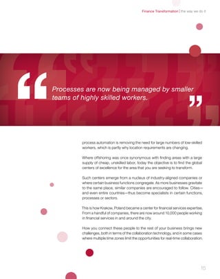 the way we do itFinance Transformation
15
process automation is removing the need for large numbers of low-skilled
workers, which is partly why location requirements are changing.
Where offshoring was once synonymous with finding areas with a large
supply of cheap, unskilled labor, today the objective is to find the global
centers of excellence for the area that you are seeking to transform.
Such centers emerge from a nucleus of industry-aligned companies or
where certain business functions congregate. As more businesses gravitate
to the same place, similar companies are encouraged to follow. Cities—
and even entire countries—thus become specialists in certain functions,
processes or sectors.
This is how Krakow, Poland became a center for financial services expertise.
From a handful of companies, there are now around 10,000 people working
in financial services in and around the city.
How you connect these people to the rest of your business brings new
challenges, both in terms of the collaboration technology, and in some cases
where multiple time zones limit the opportunities for real-time collaboration.
Processes are now being managed by smaller
teams of highly skilled workers.
 