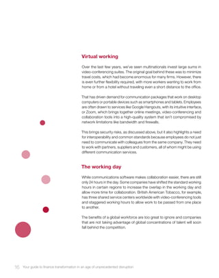 Virtual working
Over the last few years, we’ve seen multinationals invest large sums in
video-conferencing suites. The original goal behind these was to minimize
travel costs, which had become enormous for many firms. However, there
is even further flexibility required, with more workers wanting to work from
home or from a hotel without traveling even a short distance to the office.
That has driven demand for communication packages that work on desktop
computers or portable devices such as smartphones and tablets. Employees
are often drawn to services like Google Hangouts, with its intuitive interface,
or Zoom, which brings together online meetings, video-conferencing and
collaboration tools into a high-quality system that isn’t compromised by
network limitations like bandwidth and firewalls.
This brings security risks, as discussed above, but it also highlights a need
for interoperability and common standards because employees do not just
need to communicate with colleagues from the same company. They need
to work with partners, suppliers and customers, all of whom might be using
different communication services.
The working day
While communications software makes collaboration easier, there are still
only 24 hours in the day. Some companies have shifted the standard working
hours in certain regions to increase the overlap in the working day and
allow more time for collaboration. British American Tobacco, for example,
has three shared service centers worldwide with video-conferencing tools
and staggered working hours to allow work to be passed from one place
to another.
The benefits of a global workforce are too great to ignore and companies
that are not taking advantage of global concentrations of talent will soon
fall behind the competition.
16 Your guide to finance transformation in an age of unprecedented disruption
 