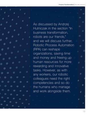 19
As discussed by Andrzej
Hutniczak in the section “In
business transformation,
robots are our friends,”
and we will discuss further,
Robotic Process Automation
(RPA) can reshape
organizations, saving time
and money and freeing up
human resources for more
rewarding and innovative
tasks. However, as with
any workers, our robotic
colleagues need the right
competencies and so do
the humans who manage
and work alongside them.
the way we do itFinance Transformation
 