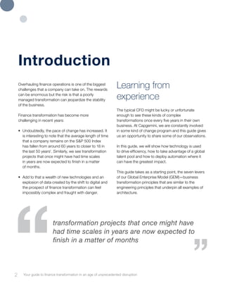 Overhauling finance operations is one of the biggest
challenges that a company can take on. The rewards
can be enormous but the risk is that a poorly
managed transformation can jeopardize the stability
of the business.
Finance transformation has become more
challenging in recent years:
•	 Undoubtedly, the pace of change has increased. It
is interesting to note that the average length of time
that a company remains on the S&P 500 Index
has fallen from around 60 years to closer to 18 in
the last 50 years1
. Similarly, we see transformation
projects that once might have had time scales
in years are now expected to finish in a matter
of months.
•	 Add to that a wealth of new technologies and an
explosion of data created by the shift to digital and
the prospect of finance transformation can feel
impossibly complex and fraught with danger.
Learning from
experience
The typical CFO might be lucky or unfortunate
enough to see these kinds of complex
transformations once every five years in their own
business. At Capgemini, we are constantly involved
in some kind of change program and this guide gives
us an opportunity to share some of our observations.
In this guide, we will show how technology is used
to drive efficiency, how to take advantage of a global
talent pool and how to deploy automation where it
can have the greatest impact.
This guide takes as a starting point, the seven levers
of our Global Enterprise Model (GEM)—business
transformation principles that are similar to the
engineering principles that underpin all examples of
architecture.
Introduction
2 Your guide to finance transformation in an age of unprecedented disruption
transformation projects that once might have
had time scales in years are now expected to
finish in a matter of months
 