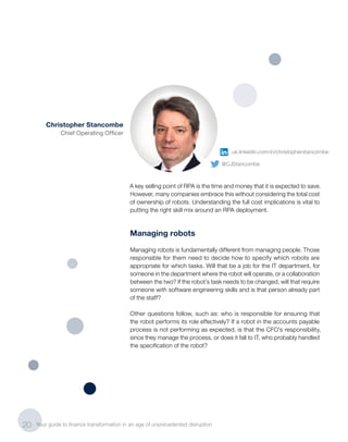 A key selling point of RPA is the time and money that it is expected to save.
However, many companies embrace this without considering the total cost
of ownership of robots. Understanding the full cost implications is vital to
putting the right skill mix around an RPA deployment.
Managing robots
Managing robots is fundamentally different from managing people. Those
responsible for them need to decide how to specify which robots are
appropriate for which tasks. Will that be a job for the IT department, for
someone in the department where the robot will operate, or a collaboration
between the two? If the robot’s task needs to be changed, will that require
someone with software engineering skills and is that person already part
of the staff?
Other questions follow, such as: who is responsible for ensuring that
the robot performs its role effectively? If a robot in the accounts payable
process is not performing as expected, is that the CFO’s responsibility,
since they manage the process, or does it fall to IT, who probably handled
the specification of the robot?
20 Your guide to finance transformation in an age of unprecedented disruption
Christopher Stancombe
Chief Operating Officer
uk.linkedin.com/in/christopherstancombe
@CJStancombe
 