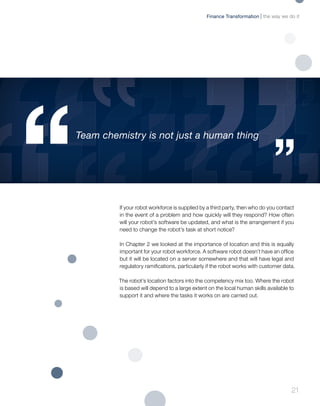 21
If your robot workforce is supplied by a third party, then who do you contact
in the event of a problem and how quickly will they respond? How often
will your robot’s software be updated, and what is the arrangement if you
need to change the robot’s task at short notice?
In Chapter 2 we looked at the importance of location and this is equally
important for your robot workforce. A software robot doesn’t have an office
but it will be located on a server somewhere and that will have legal and
regulatory ramifications, particularly if the robot works with customer data.
The robot’s location factors into the competency mix too. Where the robot
is based will depend to a large extent on the local human skills available to
support it and where the tasks it works on are carried out.
Team chemistry is not just a human thing
the way we do itFinance Transformation
 