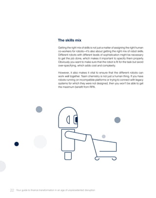 The skills mix
Getting the right mix of skills is not just a matter of assigning the right human
co-workers for robots—it’s also about getting the right mix of robot skills.
Different robots with different levels of sophistication might be necessary
to get the job done, which makes it important to specify them properly.
Obviously you want to make sure that the robot is fit for the task but avoid
over-specifying, which adds cost and complexity.
However, it also makes it vital to ensure that the different robots can
work well together. Team chemistry is not just a human thing. If you have
robots running on incompatible platforms or trying to connect with legacy
systems for which they were not designed, then you won’t be able to get
the maximum benefit from RPA.
22 Your guide to finance transformation in an age of unprecedented disruption
 