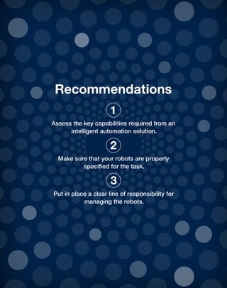 Recommendations
Assess the key capabilities required from an
intelligent automation solution.
Make sure that your robots are properly
specified for the task.
Put in place a clear line of responsibility for
managing the robots.
1
2
3
 