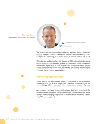 The RPA market has been growing rapidly in recent years, doubling in volume
roughly every six months. During that time we have seen RPA go from
being a niche technology to something every business wants to talk about.
Often the demand comes from the Finance or HR functions, but other parts
of the organization have interest as well. Occasionally a forward-thinking IT
department might drive an RPA project. Each company’s needs vary so
wherever the demand comes from, the first step is to identify the challenges,
individual demands and opportunities.
Identifying opportunities
Where are the pain points in your systems? Where do your human workers
have large backlogs? At what stage in your processes do you see significant
error rates? All of these are example areas where it makes sense to apply RPA.
Any process that has a stream of structured data is an opportunity for
RPA to increase efficiency. The efficiency gains can be significant, and it
is often worth changing the process so that it outputs structured data so
that RPA can be applied.
26 Your guide to finance transformation in an age of unprecedented disruption
Marcus Esser
Global Lead Technology Innovation
ie.linkedin.com/in/marcusesser
@MarcusEsser
 