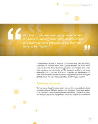 27
If that data can be read in a simple, non-invasive way, then automating
a process can be done very quickly. Typically, benefits are visible within
a couple of weeks. If your business uses cloud technologies, then under
ideal conditions you can deploy an RPA solution in as little as half a day,
depending on your partners. After about 18 weeks, you should expect to
have your own self-sufficient processes, organization and technologies
(often bundled in a CoE) that you can take over from your supplier.
Optimizing processes
The first phase of applying automation is to identify a process that outputs
structured data. As Bill Gates warned some years ago: “Automation applied
to an inefficient operation will magnify the inefficiency.” Therefore, it is also
vital that your processes are optimized before you begin to automate them.
Modern robots are remarkably smart when
it comes to dealing with complex processes
and even handling exceptions but they still
have to be “taught”
the way we do itFinance Transformation
 