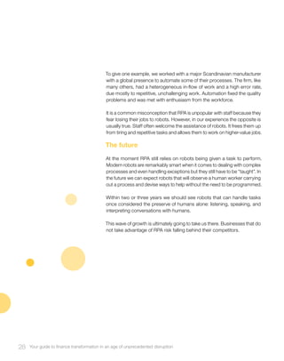 To give one example, we worked with a major Scandinavian manufacturer
with a global presence to automate some of their processes. The firm, like
many others, had a heterogeneous in-flow of work and a high error rate,
due mostly to repetitive, unchallenging work. Automation fixed the quality
problems and was met with enthusiasm from the workforce.
It is a common misconception that RPA is unpopular with staff because they
fear losing their jobs to robots. However, in our experience the opposite is
usually true. Staff often welcome the assistance of robots. It frees them up
from tiring and repetitive tasks and allows them to work on higher-value jobs.
The future
At the moment RPA still relies on robots being given a task to perform.
Modern robots are remarkably smart when it comes to dealing with complex
processes and even handling exceptions but they still have to be “taught”. In
the future we can expect robots that will observe a human worker carrying
out a process and devise ways to help without the need to be programmed.
Within two or three years we should see robots that can handle tasks
once considered the preserve of humans alone: listening, speaking, and
interpreting conversations with humans.
This wave of growth is ultimately going to take us there. Businesses that do
not take advantage of RPA risk falling behind their competitors.
28 Your guide to finance transformation in an age of unprecedented disruption
 
