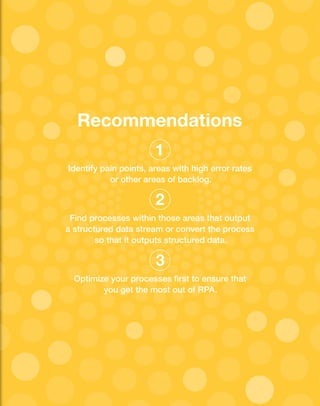 Recommendations
Identify pain points, areas with high error rates
or other areas of backlog.
Find processes within those areas that output
a structured data stream or convert the process
so that it outputs structured data.
Optimize your processes first to ensure that
you get the most out of RPA.
1
2
3
 