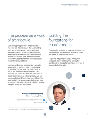 The process as a work
of architecture
Engineering principles don’t determine what
you build, but they will ensure that your building
stays up—whether you are planning a house,
a factory, a stadium or a skyscraper. However,
we know that engineering principles are always
evolving in a modern world with new materials,
new techniques and often new business uses or
environmental expectations.
Likewise, our business transformation principles
within GEM don’t prescribe the type of finance
organization that you have, but they do offer a
robust and reliable way to ensure that it runs
efficiently and effectively whilst delivering value in
a controlled manner. As with engineering, we see
new expectations (different business models), new
materials (technologies such as robotics) and new
techniques (different pricing) which all affect how the
principles evolve and are applied.
Building the
foundations for
transformation
This guide brings together insights and stories from
my colleagues, with suggested actions for those
embarking on their own programs.
I hope that the principles set out in this guide
help you to draw your blueprints and lay the
foundations for finance transformation in an age of
unprecedented disruption.
Christopher Stancombe
Chief Operating Officer
the way we do itFinance Transformation
3
uk.linkedin.com/in/christopherstancombe
@CJStancombe
1
http://hbr.org/2014/04/the-art-of-corporate-endurance
 