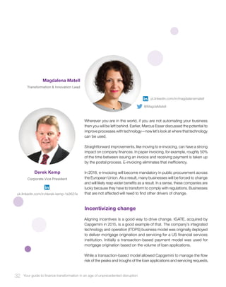 Wherever you are in the world, if you are not automating your business
then you will be left behind. Earlier, Marcus Esser discussed the potential to
improve processes with technology—now let’s look at where that technology
can be used.
Straightforward improvements, like moving to e-invoicing, can have a strong
impact on company finances. In paper invoicing, for example, roughly 50%
of the time between issuing an invoice and receiving payment is taken up
by the postal process. E-invoicing eliminates that inefficiency.
In 2018, e-invoicing will become mandatory in public procurement across
the European Union. As a result, many businesses will be forced to change
and will likely reap wider benefits as a result. In a sense, these companies are
lucky because they have to transform to comply with regulations. Businesses
that are not affected will need to find other drivers of change.
Incentivizing change
Aligning incentives is a good way to drive change. IGATE, acquired by
Capgemini in 2015, is a good example of that. The company’s integrated
technology and operation (ITOPS) business model was originally deployed
to deliver mortgage origination and servicing for a US financial services
institution. Initially a transaction-based payment model was used for
mortgage origination based on the volume of loan applications.
While a transaction-based model allowed Capgemini to manage the flow
risk of the peaks and troughs of the loan applications and servicing requests,
32 Your guide to finance transformation in an age of unprecedented disruption
Derek Kemp
Corporate Vice President
Magdalena Matell
Transformation & Innovation Lead
pl.linkedin.com/in/magdalenamatell
uk.linkedin.com/in/derek-kemp-1a3627a
@MagdaMatell
 