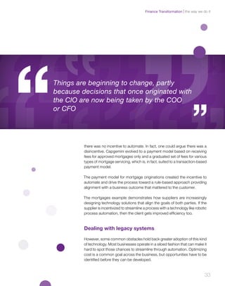 33
there was no incentive to automate. In fact, one could argue there was a
disincentive. Capgemini evolved to a payment model based on receiving
fees for approved mortgages only and a graduated set of fees for various
types of mortgage servicing, which is, in fact, suited to a transaction-based
payment model.
The payment model for mortgage originations created the incentive to
automate and drive the process toward a rule-based approach providing
alignment with a business outcome that mattered to the customer.
The mortgages example demonstrates how suppliers are increasingly
designing technology solutions that align the goals of both parties. If the
supplier is incentivized to streamline a process with a technology like robotic
process automation, then the client gets improved efficiency too.
Dealing with legacy systems
However, some common obstacles hold back greater adoption of this kind
of technology. Most businesses operate in a siloed fashion that can make it
hard to spot those chances to streamline through automation. Optimizing
cost is a common goal across the business, but opportunities have to be
identified before they can be developed.
Things are beginning to change, partly
because decisions that once originated with
the CIO are now being taken by the COO
or CFO
the way we do itFinance Transformation
 