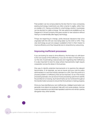 That problem can be compounded by the fact that for many companies,
existing technology investments are often a barrier to agility, rather than
an enabler of it. Having committed to a technology solution, businesses
can be reluctant to make a change. Yet new options are available such as
Capgemini’s Virtual Company that gives access to new solutions without
having to fundamentally alter legacy technology.
Things are beginning to change, partly because decisions that once
originated with the CIO are now being taken by the COO or CFO. They
view technology as just one weapon available to them in their mission to
improve efficiency and they frequently look to streamline by outsourcing.
Improving inefficient processes
If you are looking for areas to drive efficiency, the first step is to drill down
to the root causes of the inefficiency. If you are not clear on those then you
run the risk of automating a bad process and magnifying that inefficiency.
It is also important to look for areas where improvements might require
cooperation across the siloes in the business.
One way to identify potential improvements is to examine the relevant
benchmarks. If, for example, you are an insurer and your cost for policy
administration is x and the industry standard is x-20%, then this points to a
process problem or inefficiency that can be improved. Or as in the invoice
processing example, one can look at invoice processing cycle time to identify
the priorities for e-invoicing. Such benchmarks can be monitored throughout
the transformation process to ensure that the business is making progress.
Once you have identified your own inefficiencies, intelligent automation can
generate more data to be analyzed, help with root cause analysis, improve
customer experience and eliminate repeated customer and vendor queries,
alongside many other benefits.
34 Your guide to finance transformation in an age of unprecedented disruption
 