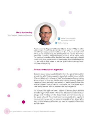 As discussed by Magdalena Matell and Derek Kemp in “Why we often
fail to get the best from technology,” the right KPIs and pricing model
can drive the right behavior and solution, whereas the wrong structure
can inhibit innovation, lead to lost opportunities or worse higher costs.
The changing technology of the digital era has made consumption-based
pricing more common, particularly for the provision of cloud-based services,
but we have recently begun to see the growth of another approach:
outcome-based pricing.
An outcome-based approach
Outcome-based pricing usually takes the form of a gain share model or
an incentive option that increases the payout as results improve, or both.
When combined with a full service “stack” solution, each offers companies
an opportunity for business transformation without investing significant
capex—an investment that companies seldom want to make. Instead, this
approach drives an operational cost (opex) model that more closely aligns
cash outlays with the financial benefits in any reporting period.
For example, one approach is for a supplier to offer an upfront discount
as part of a gain share model. If the service delivers improvements above
a target level, then they earn the discount back and more depending on
the results achieved. This kind of model can be used to drive significant
improvement in areas such as accounts receivable where reducing the
days-to-bill time by even a few days can make an important difference to
working capital.
38 Your guide to finance transformation in an age of unprecedented disruption
Marty Borcharding
Vice President, Engagement Executive
linkedin.com/pub/marty-
borcharding/6/a5b/b1a
@MBorcharding
 