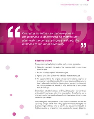 39
Success factors
There are several key factors in making such a model successful.
1.	 Clear alignment with the goals of the business, built on sound and
available data.
2.	 Access to the appropriate new technologies.
3.	Agreed-upon rules up front that will stand the test of an audit.
4.	An agreement that the targets set represent material progress or
improvement but still achievable. If the model is successfully structured
then it will actually help to drive the adoption of new technology, as with
the mortgages example we saw in “Why we often fail to get the best
from technology.”
One last point is that the business—and not just its supplier—has to embrace
and support the changes within their organization. One effective way to
drive alignment is to ensure that key staff are properly incentivized to make
these changes happen.
The challenge for the business is to find those opportunities that will end
up having a major effect, even if they appear modest at first sight. The
business might not know what to look for, but a supplier will be able to
find them quickly so long as they have access to the relevant data and a
Changing incentives so that everyone in
the business is incentivized on metrics that
align with the company’s goals will help the
business to run more effectively.
the way we do itFinance Transformation
 
