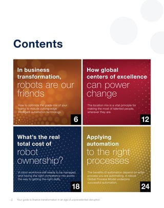 In business
transformation,
How to optimize the grade mix of your
teams to include cutting-edge
intelligent automation technology.
robots are our
friends
6
What’s the real
total cost of
A robot workforce still needs to be managed,
and having the right competency mix points
the way to getting the right skills.
robot
ownership?
18
How global
centers of excellence
The location mix is a vital principle for
making the most of talented people,
wherever they are.
can power
change
12
Applying
automation
The benefits of automation depend on what
process you are automating. A robust
Global Process Model underpins
successful automation.
to the right
processes
24
Contents
4 Your guide to finance transformation in an age of unprecedented disruption
 