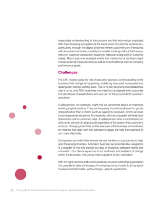 reasonable understanding of the process and the technology employed.
With the increasing recognition of the importance of customer experience—
particularly through the digital channels where customers are interacting
with a business—it is also possibly to consider tracking metrics that have an
effect on customer satisfaction (leading to retention and growth in customer
value). This is just one example where the metrics for a contract might
include external measurements as well as more traditional internal company
performance goals.
Challenges
The CFO needs to play the role of executive sponsor, communicating to the
business that change is happening, mobilizing resources as required and
dealing with barriers as they arise. The CFO can set a tone that establishes
that it is not only F&A incentives that need to be aligned with outcomes
but also those of stakeholders who are part of the process both upstream
and down.
A salesperson, for example, might not be concerned about an improved
working capital position. They are frequently incentivized based on goods
shipped rather than a metric such as payments received, which can lead
to some perverse situations. For example, at times a supplier will hold back
shipments until a customer pays. A salesperson who is incentivized on
shipments will want to ship goods regardless of the state of the customer’s
account. Changing incentives so that everyone in the business is incentivized
on metrics that align with the company’s goals will help the business to
run more effectively.
Companies can enlist their shared service centers or outsourcers to help
spot these opportunities. A modern business services firm like Capgemini
is a supplier of not only people but also of analytics, software robots and
innovation. Our clients expect us to act as drivers and enablers of change
within the business, not just as mere suppliers of low-cost labor.
With the right partners and communications structure within the organization,
it is possible to take advantage of innovative pricing models to bring about
business transformation without large, upfront investments.
40 Your guide to finance transformation in an age of unprecedented disruption
 