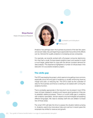 Analytics has perhaps been the business buzzword of the last few years
and we are really only just beginning to appreciate how profound its effects
can be. Demand for quality analytics is increasing across companies.
For example, we recently worked with a European consumer electronics
firm that had a small, Europe-based analytics team and wanted to build
a much larger, global team to cope with the almost constant demand for
data analysis. This experience highlighted a number of critical areas in the
execution of a successful analytics project.
The skills gap
The CFO was leading the project, which seems to be getting more common,
especially since the end goal of analytics is usually enhancing revenue,
margin and cash, or reducing risk. The CFO is seen as the custodian of
data for the business and hence is starting to be tasked with running the
analytics function.
That is probably appropriate in the long term but at present most CFOs
have not been steeped in analytics and require good guidance if they are
to establish stable processes. There is a current skills gap in analytics,
with analytics specialists, domain experts and technologists all speaking
different languages. We need to develop staff who are skilled in at least
two of those areas.
The smart CFO will take the time to assess the situation before jumping
in. Analytics used to be more about risks and cost but in recent years the
emphasis has shifted to revenue and growth.
44 Your guide to finance transformation in an age of unprecedented disruption
Divya Kumar
Head of Analytics & Research
in.linkedin.com/in/divyakum
@divya_kum
 