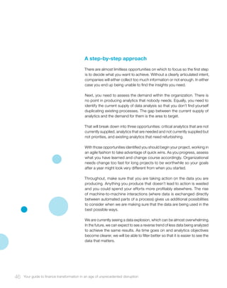 A step-by-step approach
There are almost limitless opportunities on which to focus so the first step
is to decide what you want to achieve. Without a clearly articulated intent,
companies will either collect too much information or not enough. In either
case you end up being unable to find the insights you need.
Next, you need to assess the demand within the organization. There is
no point in producing analytics that nobody needs. Equally, you need to
identify the current supply of data analysis so that you don’t find yourself
duplicating existing processes. The gap between the current supply of
analytics and the demand for them is the area to target.
That will break down into three opportunities: critical analytics that are not
currently supplied, analytics that are needed and not currently supplied but
not priorities, and existing analytics that need refurbishing.
With those opportunities identified you should begin your project, working in
an agile fashion to take advantage of quick wins. As you progress, assess
what you have learned and change course accordingly. Organizational
needs change too fast for long projects to be worthwhile so your goals
after a year might look very different from when you started.
Throughout, make sure that you are taking action on the data you are
producing. Anything you produce that doesn’t lead to action is wasted
and you could spend your efforts more profitably elsewhere. The rise
of machine-to-machine interactions (where data is exchanged directly
between automated parts of a process) gives us additional possibilities
to consider when we are making sure that the data are being used in the
best possible ways.
We are currently seeing a data explosion, which can be almost overwhelming.
In the future, we can expect to see a reverse trend of less data being analyzed
to achieve the same results. As time goes on and analytics objectives
become clearer, we will be able to filter better so that it is easier to see the
data that matters.
46 Your guide to finance transformation in an age of unprecedented disruption
 