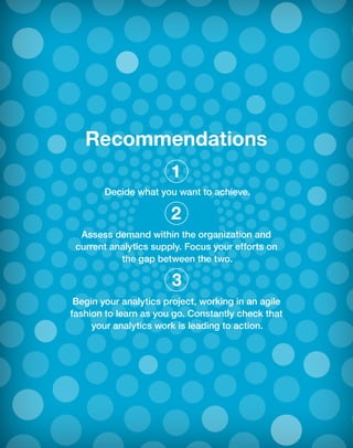 Recommendations
Decide what you want to achieve.
Assess demand within the organization and
current analytics supply. Focus your efforts on
the gap between the two.
Begin your analytics project, working in an agile
fashion to learn as you go. Constantly check that
your analytics work is leading to action.
1
2
3
 