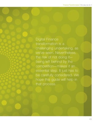 49
Digital Finance
transformation is a
challenging undertaking, as
we’ve seen. Nevertheless,
the risk of not doing it—
being left behind by the
competition—makes it an
essential step. It just has to
be carefully considered. We
hope this guide will help in
that process.
the way we do itFinance Transformation
 