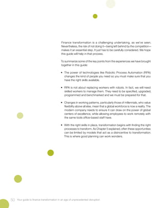 Finance transformation is a challenging undertaking, as we’ve seen.
Nevertheless, the risk of not doing it—being left behind by the competition—
makes it an essential step. It just has to be carefully considered. We hope
this guide will help in that process.
To summarize some of the key points from the experiences we have brought
together in this guide:
• 	The power of technologies like Robotic Process Automation (RPA)
changes the kind of people you need so you must make sure that you
have the right skills available.
• 	RPA is not about replacing workers with robots. In fact, we will need
skilled workers to manage them. They need to be specified, upgraded,
programmed and benchmarked and we must be prepared for that.
• 	 Changes in working patterns, particularly those of millennials, who value
flexibility above all else, mean that a global workforce is now a reality. The
modern company needs to ensure it can draw on the power of global
centers of excellence, while allowing employees to work remotely with
the same tools office-based staff have.
•	 With the right skills in place, transformation begins with finding the right
processes to transform. As Chapter 5 explained, often these opportunities
can be limited by models that act as a disincentive to transformation.
This is where good planning can work wonders.
50 Your guide to finance transformation in an age of unprecedented disruption
 