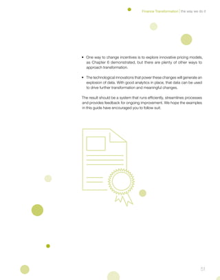 51
• 	One way to change incentives is to explore innovative pricing models,
as Chapter 6 demonstrated, but there are plenty of other ways to
approach transformation.
• 	The technological innovations that power these changes will generate an
explosion of data. With good analytics in place, that data can be used
to drive further transformation and meaningful changes.
The result should be a system that runs efficiently, streamlines processes
and provides feedback for ongoing improvement. We hope the examples
in this guide have encouraged you to follow suit.
the way we do itFinance Transformation
 