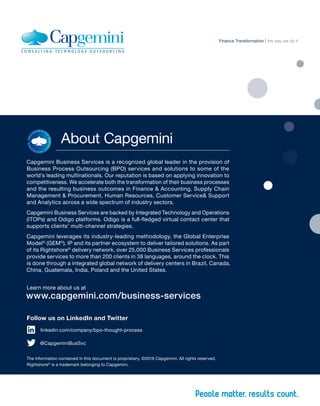About Capgemini
Capgemini Business Services is a recognized global leader in the provision of
Business Process Outsourcing (BPO) services and solutions to some of the
world’s leading multinationals. Our reputation is based on applying innovation to
competitiveness. We accelerate both the transformation of their business processes
and the resulting business outcomes in Finance & Accounting, Supply Chain
Management & Procurement, Human Resources, Customer Service& Support
and Analytics across a wide spectrum of industry sectors.
Capgemini Business Services are backed by Integrated Technology and Operations
(ITOPs) and Odigo platforms. Odigo is a full-fledged virtual contact center that
supports clients’ multi-channel strategies.
Capgemini leverages its industry-leading methodology, the Global Enterprise
Model©
(GEM©
), IP and its partner ecosystem to deliver tailored solutions. As part
of its Rightshore®
delivery network, over 25,000 Business Services professionals
provide services to more than 200 clients in 38 languages, around the clock. This
is done through a integrated global network of delivery centers in Brazil, Canada,
China, Guatemala, India, Poland and the United States.
Learn more about us at
www.capgemini.com/business-services
linkedin.com/company/bpo-thought-process
Follow us on LinkedIn and Twitter
@CapgeminiBusSvc
The information contained in this document is proprietary. ©2016 Capgemini. All rights reserved.
Rightshore®
is a trademark belonging to Capgemini.
the way we do itFinance Transformation
 