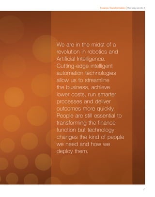 the way we do itFinance Transformation
7
We are in the midst of a
revolution in robotics and
Artificial Intelligence.
Cutting-edge intelligent
automation technologies
allow us to streamline
the business, achieve
lower costs, run smarter
processes and deliver
outcomes more quickly.
People are still essential to
transforming the finance
function but technology
changes the kind of people
we need and how we
deploy them.
 