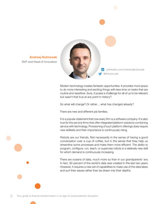 Modern technology creates fantastic opportunities. It provides more space
to do more interesting and exciting things with less time on tasks that are
routine and repetitive. Sure, it poses a challenge for all of us to be relevant,
but wasn’t that true at any point in history?
So what will change? Or rather… what has changed already?
There are new and different job families.
It is a popular statement that now every firm is a software company. It is also
true for the service firms that offer integrated platform solutions combining
service with technology. Provisioning of such platform offerings does require
new skillsets and their importance is continuously rising.
Robots are our friends. Not necessarily in the sense of having a good
conversation over a cup of coffee, but in the sense that they help us
streamline some processes and make them more efficient. The ability to
program, configure, run, teach, or supervise robots is a relatively new skill
for which demand is continuously increasing.
There are oceans of data, much more so than in our grandparents’ era.
In fact, 90 percent of the world’s data was created in the last two years.
However, it requires a new set of capabilities to make use of the data lakes
and surf their waves rather than be drawn into their depths.
Andrzej Hutniczak
SVP and Head of Innovation
8 Your guide to finance transformation in an age of unprecedented disruption
pl.linkedin.com/in/andrzejhutniczak
@AHutniczak
 