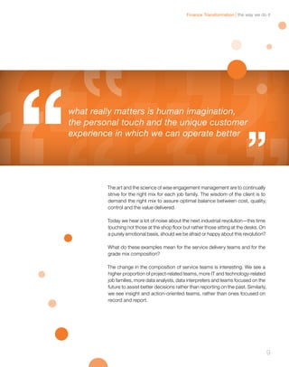 the way we do itFinance Transformation
9
The art and the science of wise engagement management are to continually
strive for the right mix for each job family. The wisdom of the client is to
demand the right mix to assure optimal balance between cost, quality,
control and the value delivered.
Today we hear a lot of noise about the next industrial revolution—this time
touching not those at the shop floor but rather those sitting at the desks. On
a purely emotional basis, should we be afraid or happy about this revolution?
What do these examples mean for the service delivery teams and for the
grade mix composition?
The change in the composition of service teams is interesting. We see a
higher proportion of project-related teams, more IT and technology-related
job families, more data analysts, data interpreters and teams focused on the
future to assist better decisions rather than reporting on the past. Similarly,
we see insight and action-oriented teams, rather than ones focused on
record and report.
what really matters is human imagination,
the personal touch and the unique customer
experience in which we can operate better
 