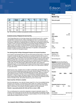 is a research client of Edison Investment Research Limited
[Click here to add report date]
Forum Energy Resources is an oil and gas company that is primarily focused on the acquisition
and exploration of natural resources, mainly in hydrocarbons and coal. It is currently focusing
primarily on the hydrocarbon and coal potential of the Philippines and is set to become a gas and
coal producer in 2006 when its Libertad gas field and its South Cebu Coal Operating Contract come
on-stream. Further oil production will be added if it acquires Basic Petroleum & Minerals Inc, a
Filipino company, with a stake in the Nido and Matinloc oil producing fields and a number of
additional prospects and leads on block SC 14 A - D. Forum has a large number of oil and gas
prospects and leads on its SC40 and GSEC (Reed Bank) 101 exploration and development
contracts, in particular the Sampaguita prospect.
The Libertad gas field, the Maya & Sampaguita Prospects and Corporate Acquisitions
Forum expects to start developing later this year the small Libertad gas field located on Cebu Island.
It expects to monetise the value of its gas reserves by converting it to electricity with the use of a
number of generators. The Philippines Government sees this development as a role model for future
gas-to-electricity projects in the country. Forum also expects this year to re-enter its second well on
the Maya gas field, also on Cebu Island. The workover is to re-evaluate the field before long term
testing, and estimates indicate that the Maya field prospect could have reserves of 4 m bbls of oil or
14 BCF of gas. The Tañon Strait prospect, offshore west Cebu Island, which contains the
Sampaguita prospect, is to be evaluated with the Company shooting a large 3D seismic programme
starting in July. Potential reserves are estimated at 264 m bbls on an oil case scenario or 660 BCF
on a gas case scenario.
Earlier this year, Forum completed a farm-in to GSEC 101 (Reed Bank) with Sterling Energy Plc,
that has the exciting Sampaguita gas prospect with possible reserves of between 5 TCF and 12 TCF
of gas reserves and is on trend with the giant Malampaya gas and oil field. There are a number of
other prospects and leads on the block. Forum is in discussions to acquire Basic Petroleum &
Minerals Inc., a Filipino company, that holds an interest in the Nido and Matinloc fields that contain
proven producing reserves offshore North West Palawan. Forum holds two Coal Operating Contract
(COC) on the Island of Cebu, with potential rerserves of up to 20 m tones of coal.
Recent news-flow: 2D Seismic completed.
Since the private placing in June, when the Company raised £3.4 m, Forum has completed shooting
2D seismic over 310 sq.kms. on its SC40 licence, where it holds a 67 % interest. The combined
potential reserves of the block have been estimated by industry consultants at 350 million barrels
(bbls). In July this year, Forum will start a 3D seismic programme over the same licence.
Valuation: Large upside potential with initial cash flow on stream in 2006.
This is an exciting play into a country that is desperate to increase its hydrocarbon reserves. The
Company is set to produce gas and coal next year but the upside potential of its exploration acreage
is very high. On a conservative basis, Forum can be valued at between £18 to £21.25 million, with an
upside potential of between £234m and £1.09 bn.
Outlook
Price
Market Cap
Share price graph
Share details
Code
Listing
Sector
Shares in issue
Price
52 week High Low
Balance Sheet
Debt/Equity (%) 0
NAV per share (p) £252m – 1.1
bn
Net borrowings (£m) 0
Business
Valuation
2004 2005e 2006e
P/Erelative
P/CF
EV/Sales
ROE
Geography based on revenues
UK Europe US Other
Analyst
Brian McBeth 020 7190 1760
bmcbeth@edisoninvestmentresearch.co.uk
Year
End
Revenue
(US$00s)
PBT*
(US$00s)
EPS*
(p)
DPS
(p)
PE
(x)
Yield
(%)
12/03
12/04 0 -5595 0 0
12/05e 400 -3660 0 0
12/06e 2680 -3425 0 0
Note: *PBT and EPS are normalised, excluding goodwill amortisation and exceptional items
Investment summary: Philippines Oil, Gas & Coal Play
Major Philippines Gas and Coal Play
Listing AIM
Sector Oil & Gas
.
Forum is an oil, gas and coal company operating in the
Philippines. The funds raised will be used to establish gas
production from the Libertad field on Cebu Island to be used in a
gas-to-electricity power contract. To start production from its coal
contracts in South and Central Cebu Island. To develop the 2003
Maya onshore discovery if the F2X long term test is successful.To
shoot 3D seismic on the Sampaguita prospect with the view of
drilling a well. To do due diligence on the Basic Petroleums
acquisition.
 